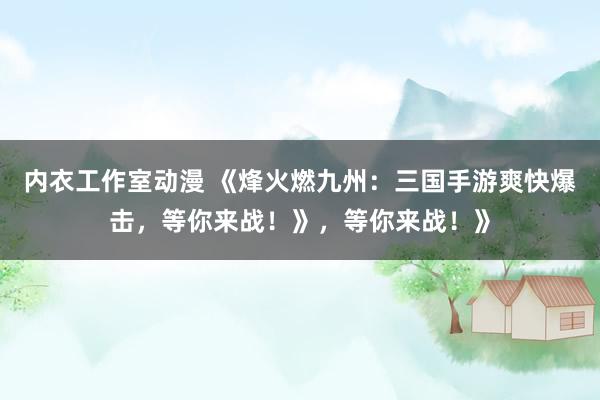内衣工作室动漫 《烽火燃九州：三国手游爽快爆击，等你来战！》，等你来战！》