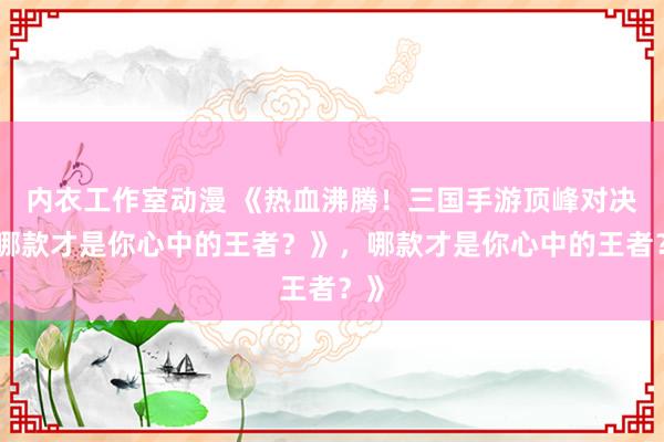 内衣工作室动漫 《热血沸腾！三国手游顶峰对决，哪款才是你心中的王者？》，哪款才是你心中的王者？》