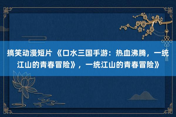 搞笑动漫短片 《口水三国手游：热血沸腾，一统江山的青春冒险》，一统江山的青春冒险》