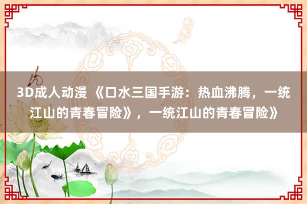 3D成人动漫 《口水三国手游：热血沸腾，一统江山的青春冒险》，一统江山的青春冒险》