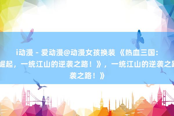 i动漫 - 爱动漫@动漫女孩换装 《热血三国：少年崛起，一统江山的逆袭之路！》，一统江山的逆袭之路！》