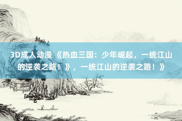 3D成人动漫 《热血三国：少年崛起，一统江山的逆袭之路！》，一统江山的逆袭之路！》