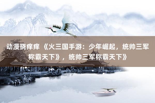 动漫挠痒痒 《火三国手游：少年崛起，统帅三军称霸天下》，统帅三军称霸天下》