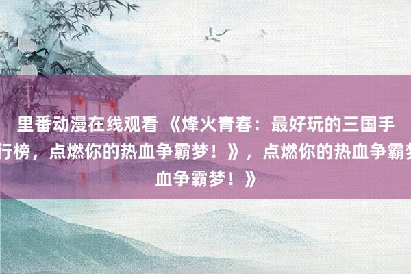 里番动漫在线观看 《烽火青春：最好玩的三国手游排行榜，点燃你的热血争霸梦！》，点燃你的热血争霸梦！》