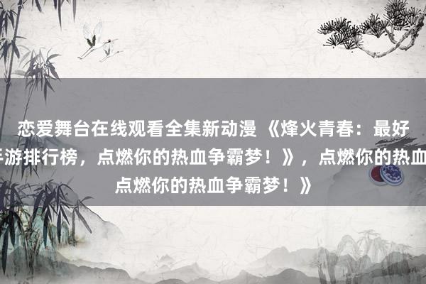 恋爱舞台在线观看全集新动漫 《烽火青春：最好玩的三国手游排行榜，点燃你的热血争霸梦！》，点燃你的热血争霸梦！》