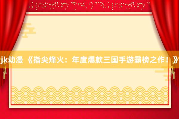jk动漫 《指尖烽火：年度爆款三国手游霸榜之作！》