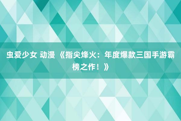 虫爱少女 动漫 《指尖烽火：年度爆款三国手游霸榜之作！》