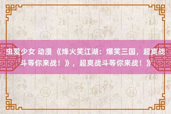 虫爱少女 动漫 《烽火笑江湖：爆笑三国，超爽战斗等你来战！》，超爽战斗等你来战！》