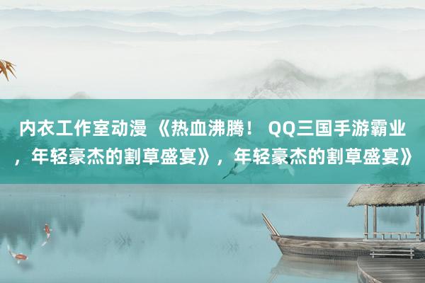 内衣工作室动漫 《热血沸腾！ QQ三国手游霸业，年轻豪杰的割草盛宴》，年轻豪杰的割草盛宴》