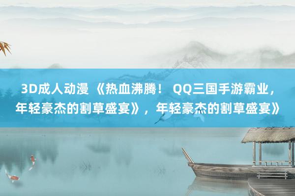 3D成人动漫 《热血沸腾！ QQ三国手游霸业，年轻豪杰的割草盛宴》，年轻豪杰的割草盛宴》