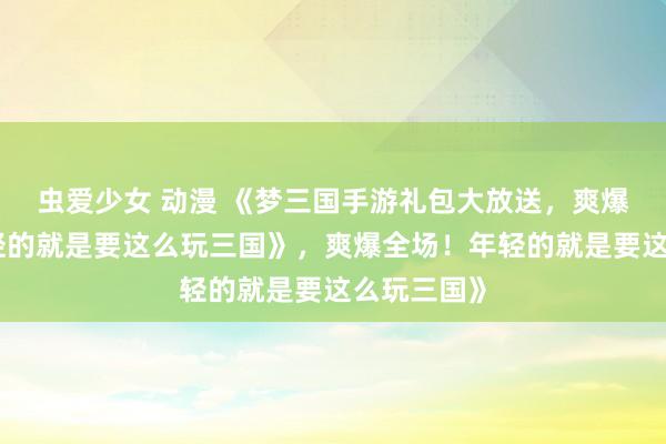 虫爱少女 动漫 《梦三国手游礼包大放送，爽爆全场！年轻的就是要这么玩三国》，爽爆全场！年轻的就是要这么玩三国》