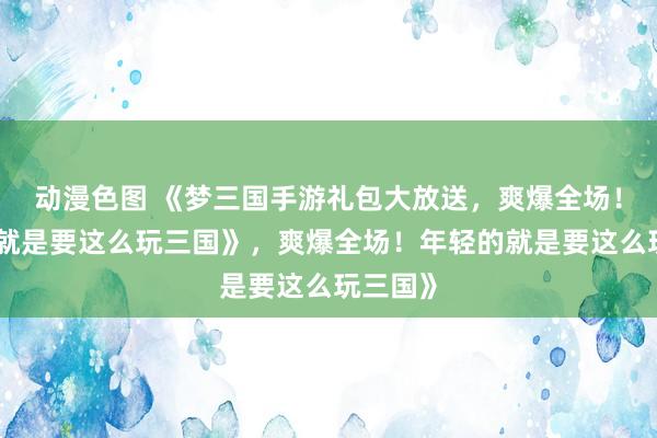 动漫色图 《梦三国手游礼包大放送，爽爆全场！年轻的就是要这么玩三国》，爽爆全场！年轻的就是要这么玩三国》