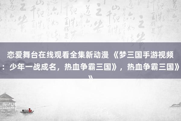 恋爱舞台在线观看全集新动漫 《梦三国手游视频：少年一战成名，热血争霸三国》，热血争霸三国》