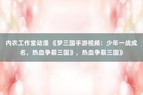 内衣工作室动漫 《梦三国手游视频：少年一战成名，热血争霸三国》，热血争霸三国》