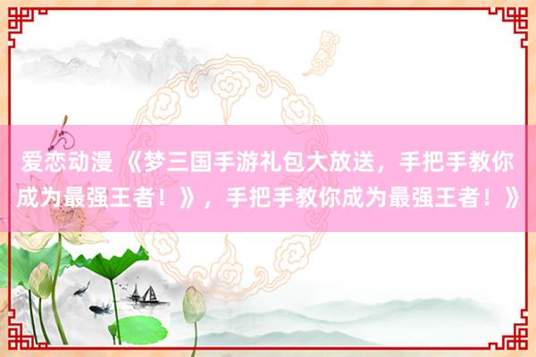 爱恋动漫 《梦三国手游礼包大放送，手把手教你成为最强王者！》，手把手教你成为最强王者！》