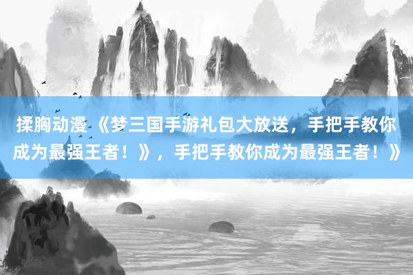 揉胸动漫 《梦三国手游礼包大放送，手把手教你成为最强王者！》，手把手教你成为最强王者！》