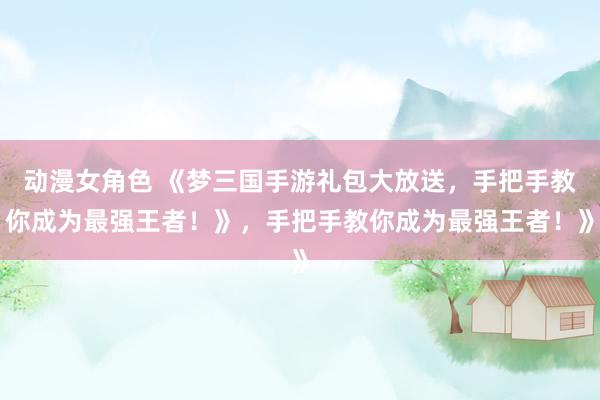 动漫女角色 《梦三国手游礼包大放送，手把手教你成为最强王者！》，手把手教你成为最强王者！》