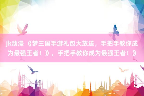 jk动漫 《梦三国手游礼包大放送，手把手教你成为最强王者！》，手把手教你成为最强王者！》