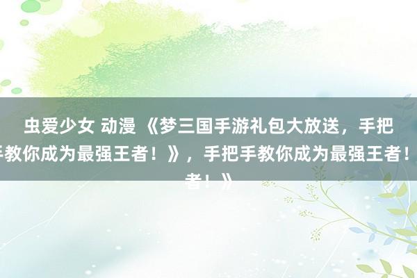 虫爱少女 动漫 《梦三国手游礼包大放送，手把手教你成为最强王者！》，手把手教你成为最强王者！》