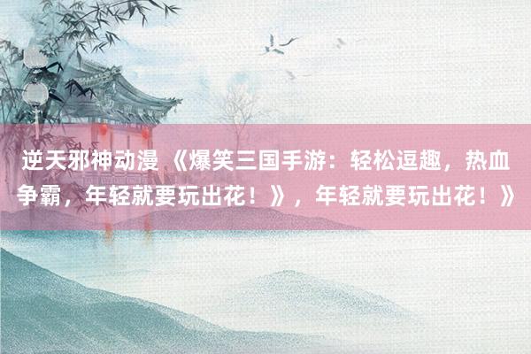 逆天邪神动漫 《爆笑三国手游：轻松逗趣，热血争霸，年轻就要玩出花！》，年轻就要玩出花！》