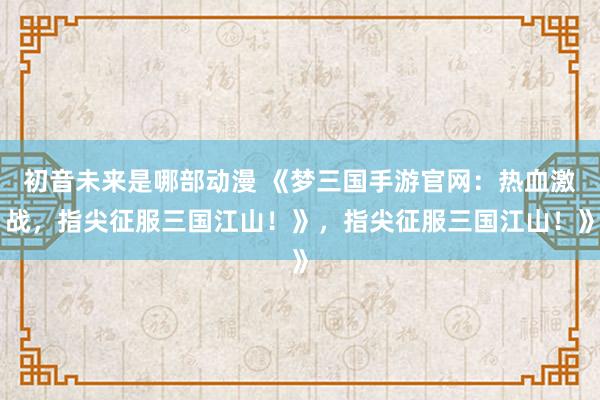 初音未来是哪部动漫 《梦三国手游官网：热血激战，指尖征服三国江山！》，指尖征服三国江山！》