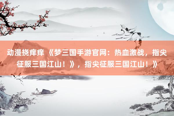 动漫挠痒痒 《梦三国手游官网：热血激战，指尖征服三国江山！》，指尖征服三国江山！》