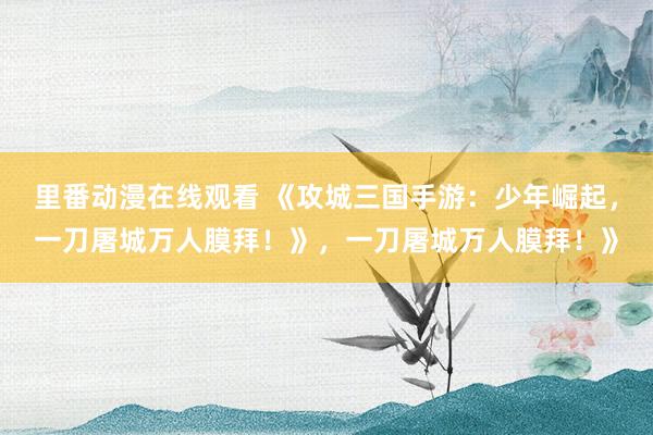 里番动漫在线观看 《攻城三国手游：少年崛起，一刀屠城万人膜拜！》，一刀屠城万人膜拜！》
