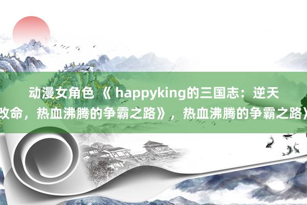 动漫女角色 《 happyking的三国志：逆天改命，热血沸腾的争霸之路》，热血沸腾的争霸之路》