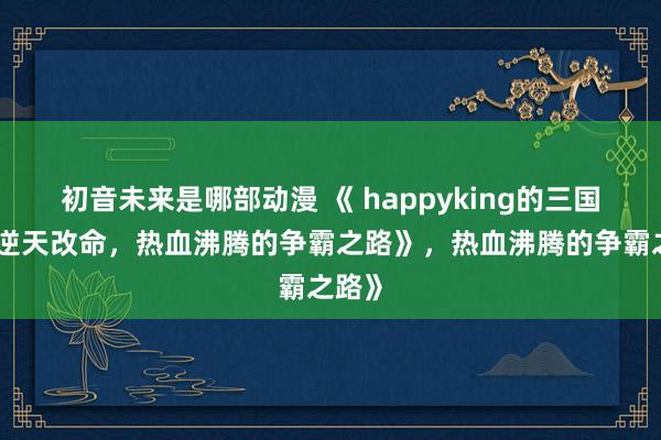 初音未来是哪部动漫 《 happyking的三国志：逆天改命，热血沸腾的争霸之路》，热血沸腾的争霸之路》