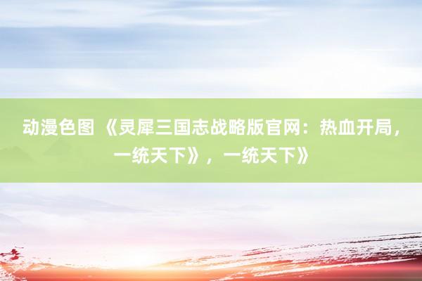 动漫色图 《灵犀三国志战略版官网：热血开局，一统天下》，一统天下》