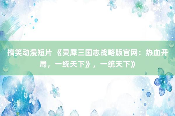 搞笑动漫短片 《灵犀三国志战略版官网：热血开局，一统天下》，一统天下》