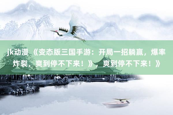 jk动漫 《变态版三国手游：开局一招躺赢，爆率炸裂，爽到停不下来！》，爽到停不下来！》