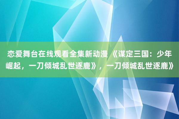 恋爱舞台在线观看全集新动漫 《谋定三国：少年崛起，一刀倾城乱世逐鹿》，一刀倾城乱世逐鹿》