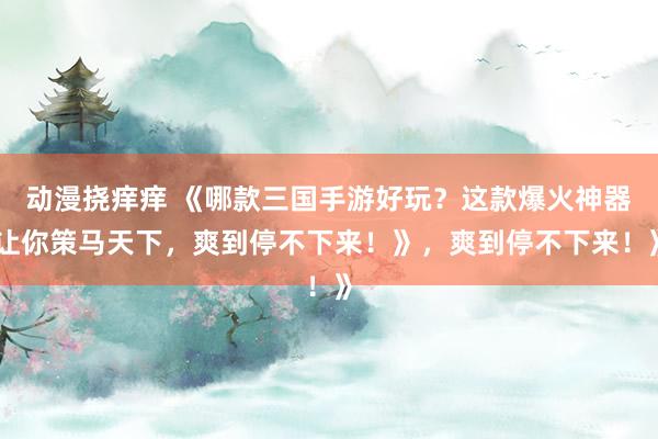 动漫挠痒痒 《哪款三国手游好玩？这款爆火神器让你策马天下，爽到停不下来！》，爽到停不下来！》