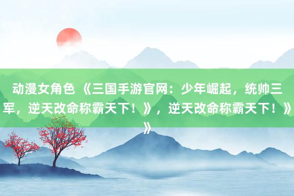 动漫女角色 《三国手游官网：少年崛起，统帅三军，逆天改命称霸天下！》，逆天改命称霸天下！》