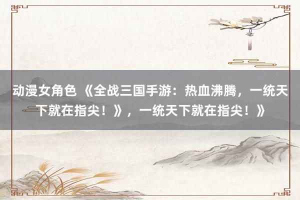 动漫女角色 《全战三国手游：热血沸腾，一统天下就在指尖！》，一统天下就在指尖！》