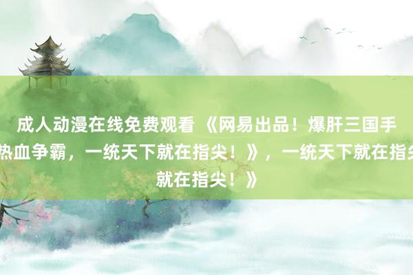 成人动漫在线免费观看 《网易出品！爆肝三国手游，热血争霸，一统天下就在指尖！》，一统天下就在指尖！》