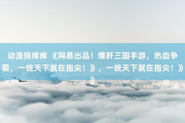 动漫挠痒痒 《网易出品！爆肝三国手游，热血争霸，一统天下就在指尖！》，一统天下就在指尖！》