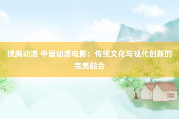 揉胸动漫 中国动漫电影：传统文化与现代创新的完美融合
