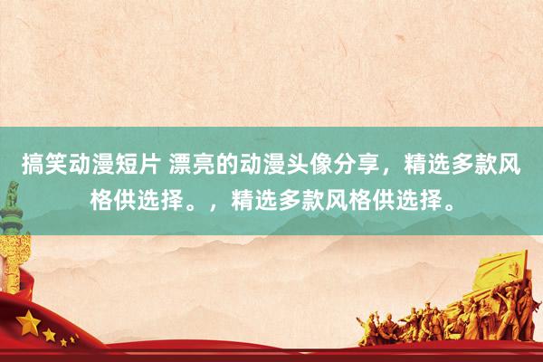 搞笑动漫短片 漂亮的动漫头像分享，精选多款风格供选择。，精选多款风格供选择。