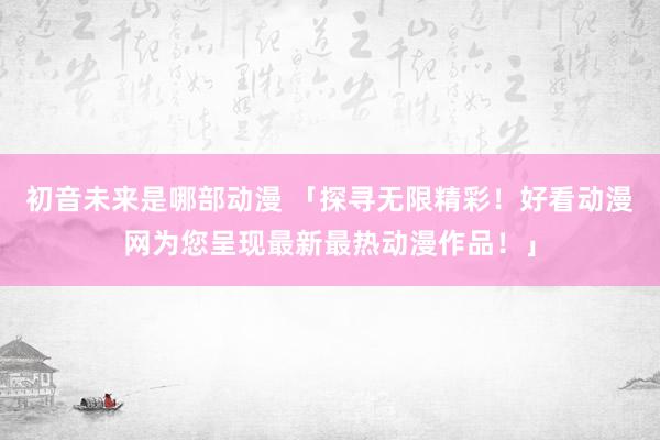 初音未来是哪部动漫 「探寻无限精彩！好看动漫网为您呈现最新最热动漫作品！」
