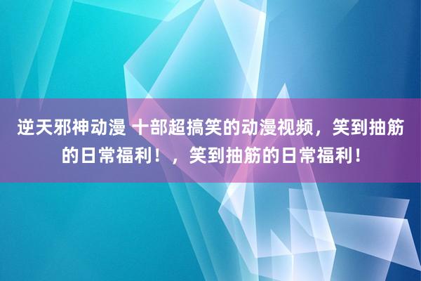 逆天邪神动漫 十部超搞笑的动漫视频，笑到抽筋的日常福利！，笑到抽筋的日常福利！