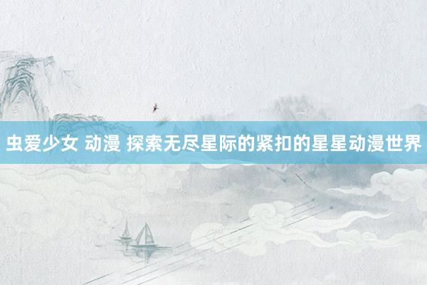 虫爱少女 动漫 探索无尽星际的紧扣的星星动漫世界