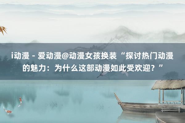 i动漫 - 爱动漫@动漫女孩换装 “探讨热门动漫的魅力：为什么这部动漫如此受欢迎？”