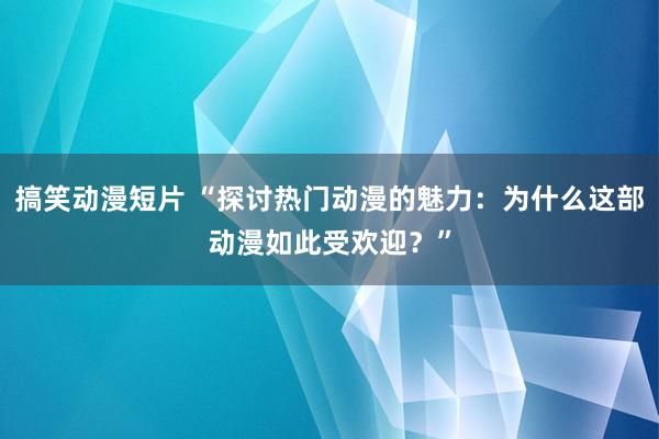 搞笑动漫短片 “探讨热门动漫的魅力：为什么这部动漫如此受欢迎？”