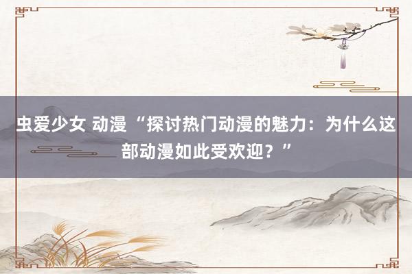 虫爱少女 动漫 “探讨热门动漫的魅力：为什么这部动漫如此受欢迎？”