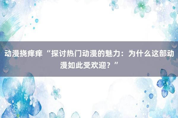 动漫挠痒痒 “探讨热门动漫的魅力：为什么这部动漫如此受欢迎？”