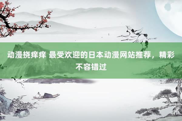 动漫挠痒痒 最受欢迎的日本动漫网站推荐，精彩不容错过