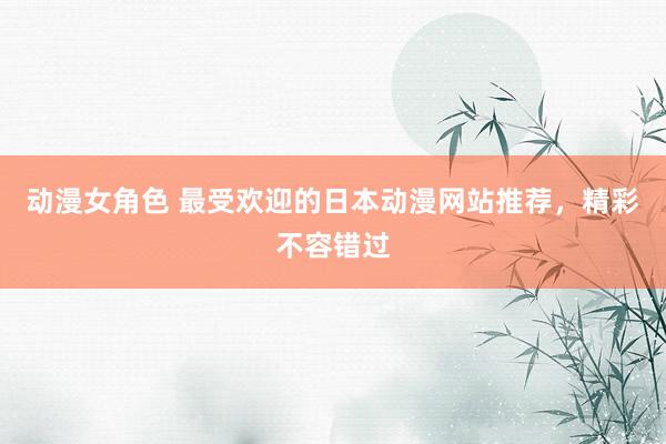动漫女角色 最受欢迎的日本动漫网站推荐，精彩不容错过