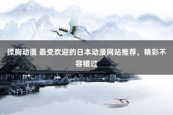 揉胸动漫 最受欢迎的日本动漫网站推荐，精彩不容错过